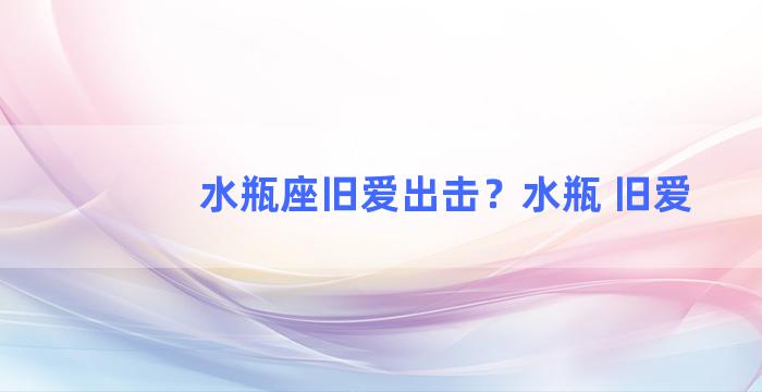 水瓶座旧爱出击？水瓶 旧爱